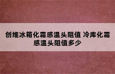 创维冰箱化霜感温头阻值 冷库化霜感温头阻值多少